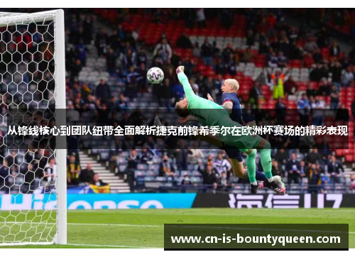 从锋线核心到团队纽带全面解析捷克前锋希季尔在欧洲杯赛场的精彩表现
