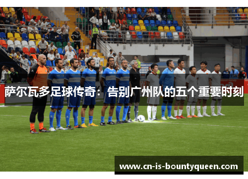 萨尔瓦多足球传奇：告别广州队的五个重要时刻