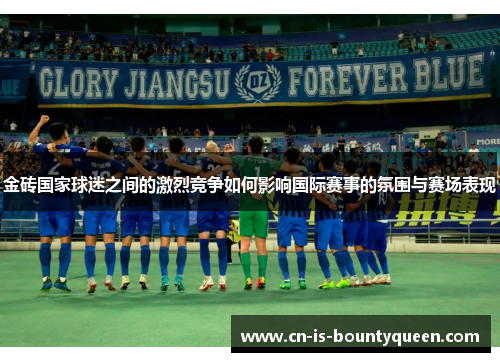金砖国家球迷之间的激烈竞争如何影响国际赛事的氛围与赛场表现