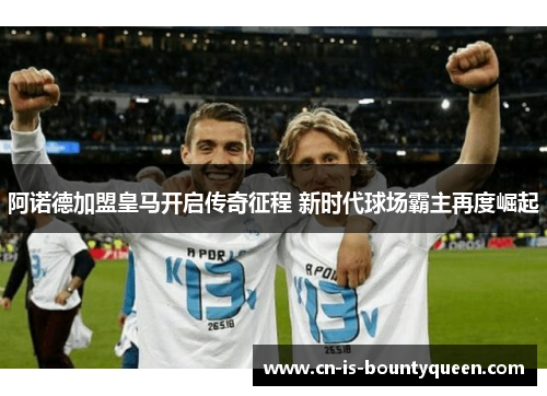 阿诺德加盟皇马开启传奇征程 新时代球场霸主再度崛起