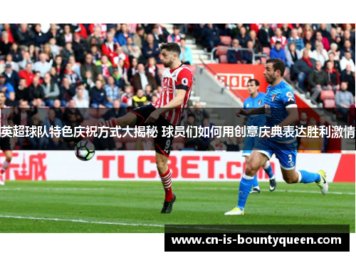 英超球队特色庆祝方式大揭秘 球员们如何用创意庆典表达胜利激情