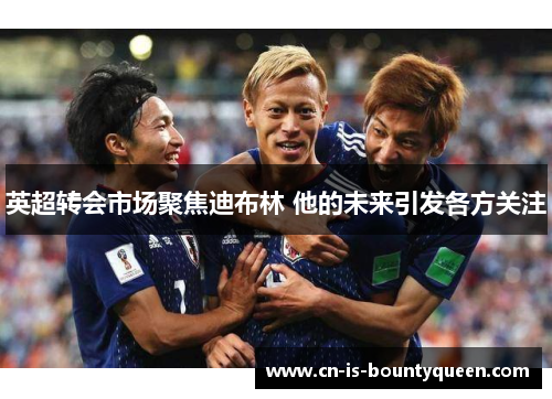 英超转会市场聚焦迪布林 他的未来引发各方关注 英超转会市场聚焦迪布林 他的未来引发各方关注