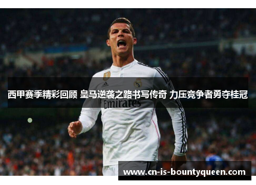 西甲赛季精彩回顾 皇马逆袭之路书写传奇 力压竞争者勇夺桂冠