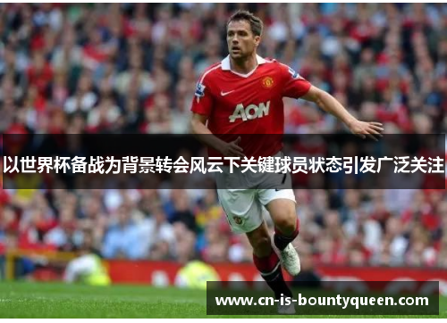 以世界杯备战为背景转会风云下关键球员状态引发广泛关注