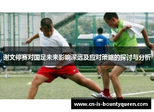 谢文停赛对国足未来影响深远及应对策略的探讨与分析