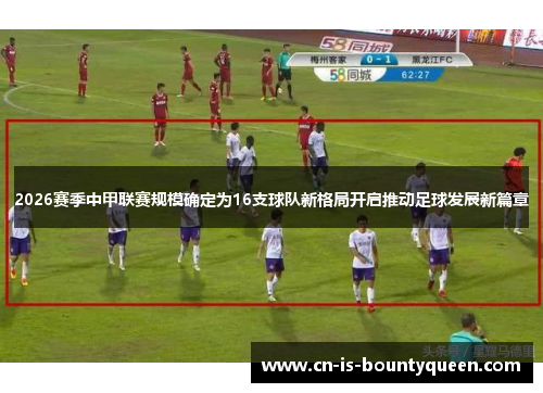 2026赛季中甲联赛规模确定为16支球队新格局开启推动足球发展新篇章