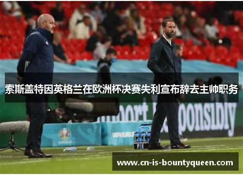 索斯盖特因英格兰在欧洲杯决赛失利宣布辞去主帅职务 索斯盖特因英格兰在欧洲杯决赛失利宣布辞去主帅职务