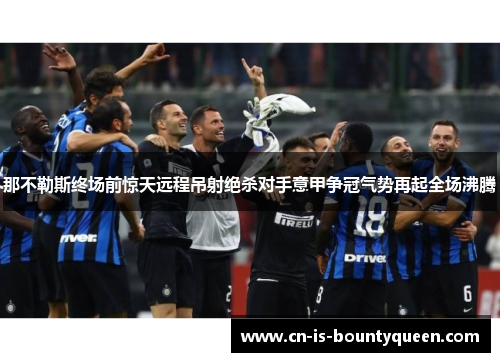 那不勒斯终场前惊天远程吊射绝杀对手意甲争冠气势再起全场沸腾