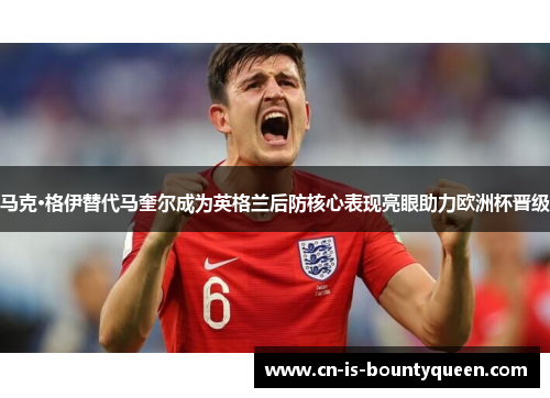 马克·格伊替代马奎尔成为英格兰后防核心表现亮眼助力欧洲杯晋级