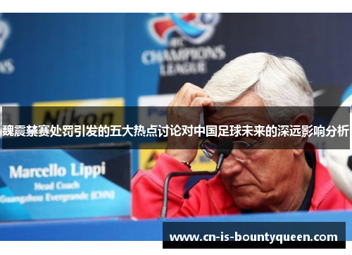 魏震禁赛处罚引发的五大热点讨论对中国足球未来的深远影响分析