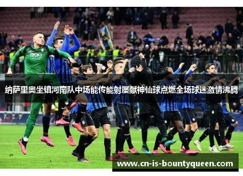 纳萨里奥坐镇河南队中场能传能射屡献神仙球点燃全场球迷激情沸腾